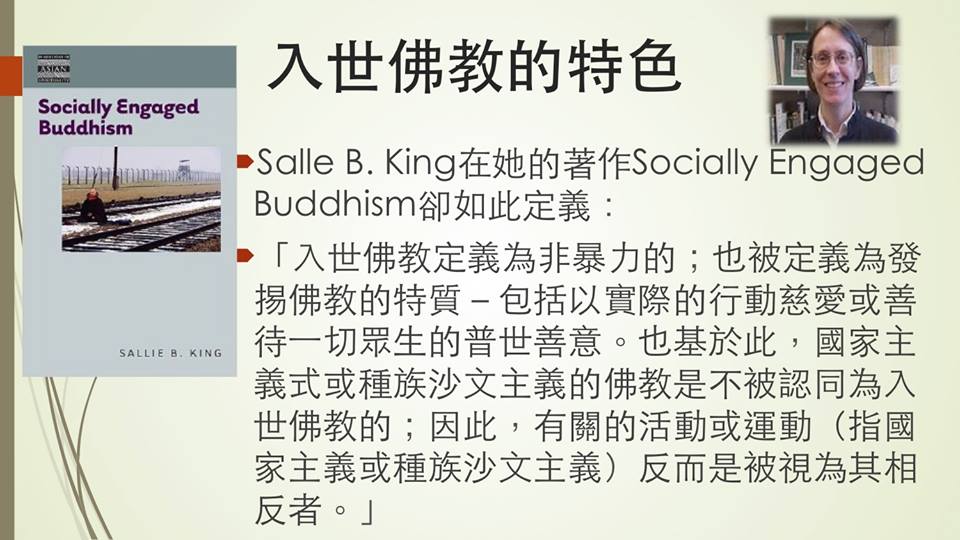 「入世佛教的特色 」Salle B. King在她的著作Socially Engaged Buddhism卻如此定義： 「入世佛教定義為非暴力的；也被定義為發掦佛教的特質－包括以實際的行動慈愛或善待一切眾生的普世善意。也基於此，國家主義式或種族沙文主義的佛教是不被認同為入世佛教的；因此，有關的活動或運動（指國家主義或種族沙文主義）反而是被視為其相反者。」